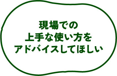現場での上手な使い方をアドバイスしてほしい